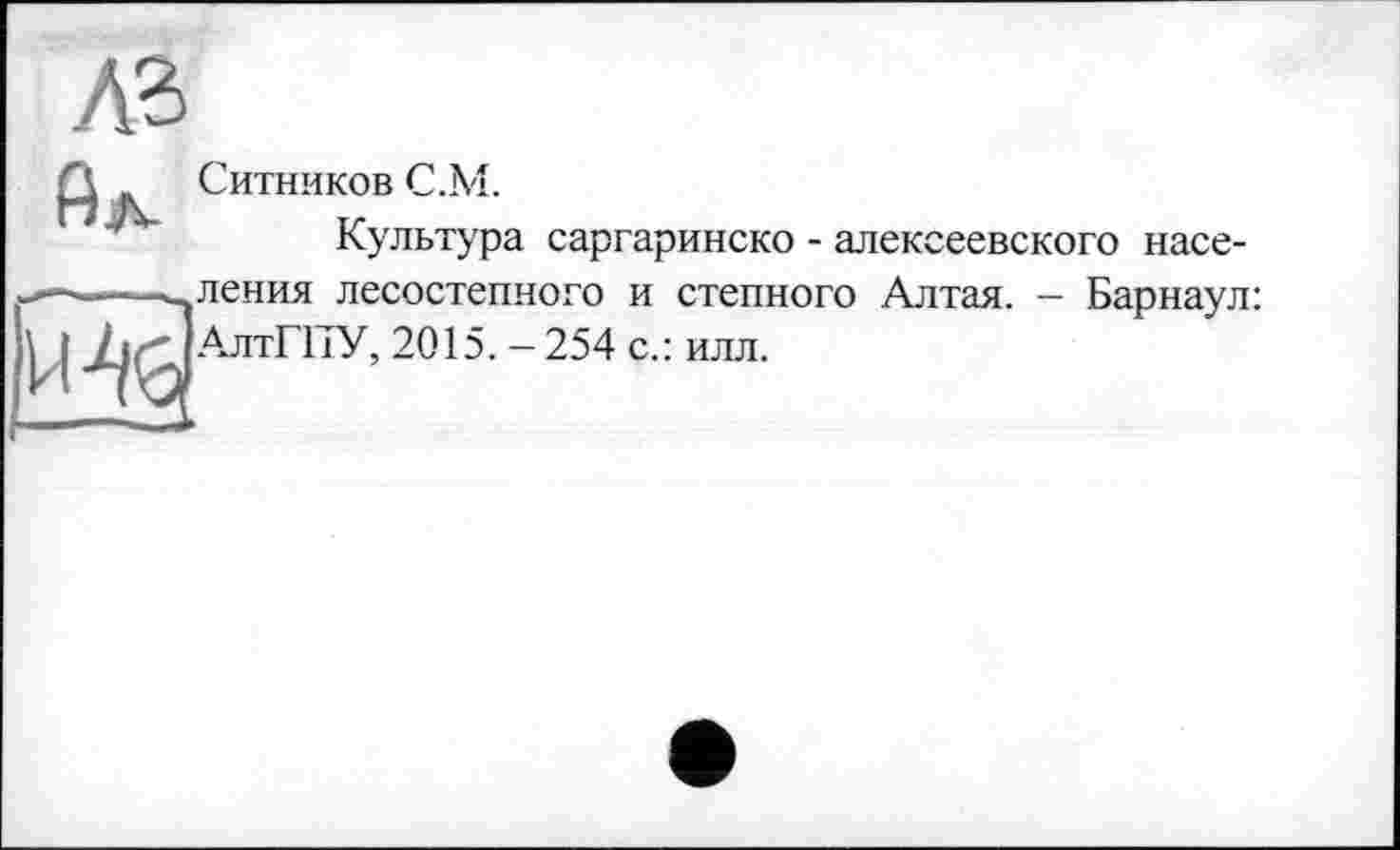 ﻿AS
Ситников C.M.
Культура саргаринско - алексеевского насе-
——^ления лесостепного и степного Алтая. - Барнаул: V	2015. - 254 с.: илл.